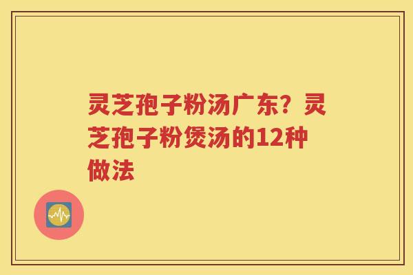 灵芝孢子粉汤广东？灵芝孢子粉煲汤的12种做法