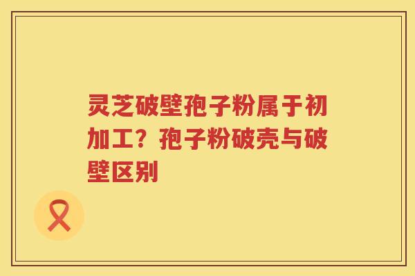 灵芝破壁孢子粉属于初加工？孢子粉破壳与破壁区别