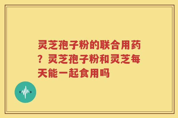 灵芝孢子粉的联合用药?灵芝孢子粉和灵芝每天能一起食用吗 灵芝孢子粉的联合用药?灵芝孢子粉和灵芝每天能一起食用吗