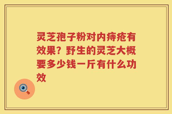 灵芝孢子粉对内痔疮有效果？野生的灵芝大概要多少钱一斤有什么功效