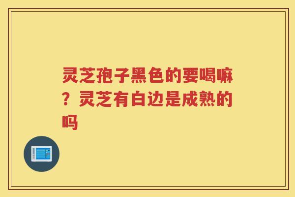 灵芝孢子黑色的要喝嘛?灵芝有白边是成熟的吗 灵芝孢子黑色的要喝嘛?灵芝有白边是成熟的吗