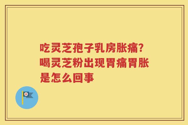 吃灵芝孢子乳房胀痛？喝灵芝粉出现胃痛胃胀是怎么回事