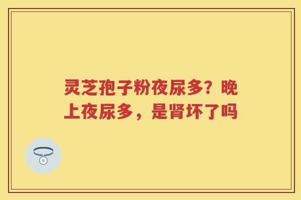 灵芝孢子粉夜尿多?晚上夜尿多,是坏了吗 灵芝孢子粉夜尿多?晚上夜尿多,是坏了吗