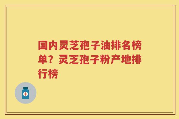 国内灵芝孢子油排名榜单？灵芝孢子粉产地排行榜