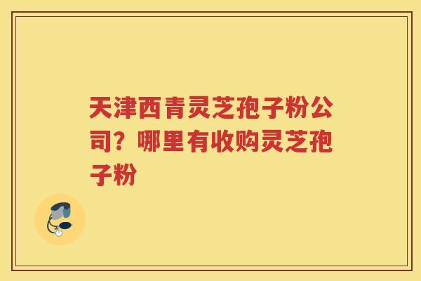 天津西青灵芝孢子粉公司？哪里有收购灵芝孢子粉