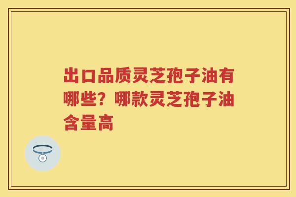 出口品质灵芝孢子油有哪些？哪款灵芝孢子油含量高