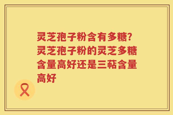灵芝孢子粉含有多糖？灵芝孢子粉的灵芝多糖含量高好还是三萜含量高好