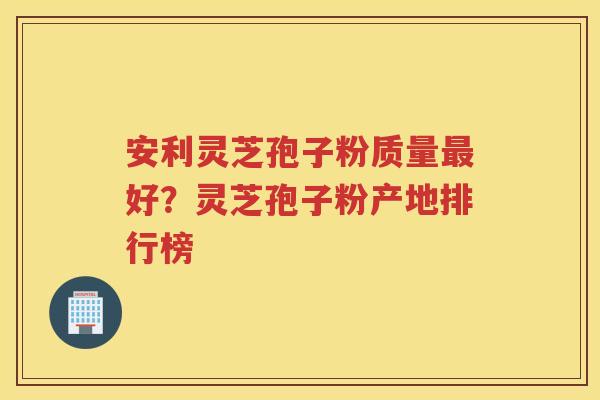 安利灵芝孢子粉质量好？灵芝孢子粉产地排行榜