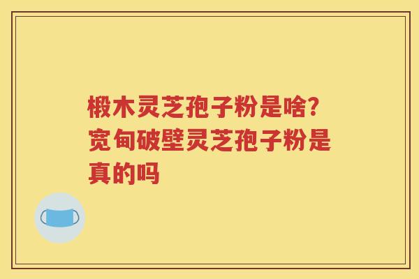 椴木灵芝孢子粉是啥?宽甸破壁灵芝孢子粉是真的吗 椴木灵芝孢子粉是啥?宽甸破壁灵芝孢子粉是真的吗