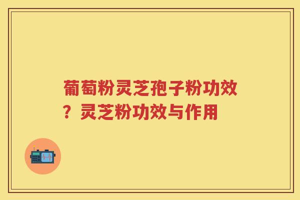 葡萄粉灵芝孢子粉功效?灵芝粉功效与作用 葡萄粉灵芝孢子粉功效?灵芝粉功效与作用