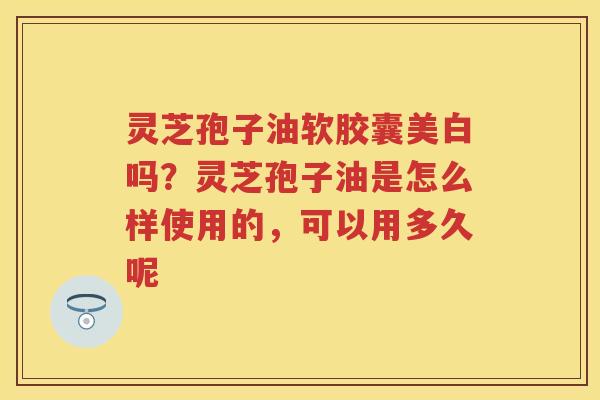 灵芝孢子油软胶囊美白吗?灵芝孢子油是怎么样使用的,可以用多久呢 灵芝孢子油软胶囊美白吗?灵芝孢子油是怎么样使用的,可以用多久呢