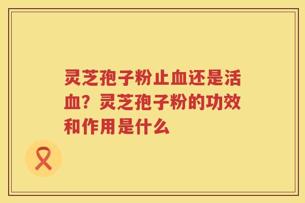 灵芝孢子粉止还是活？灵芝孢子粉的功效和作用是什么