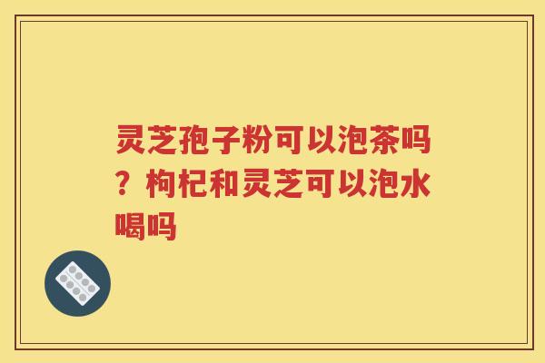 灵芝孢子粉可以泡茶吗？枸杞和灵芝可以泡水喝吗