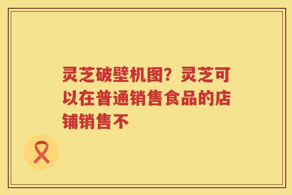 灵芝破壁机图？灵芝可以在普通销售食品的店铺销售不