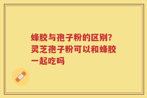 蜂胶与孢子粉的区别？灵芝孢子粉可以和蜂胶一起吃吗