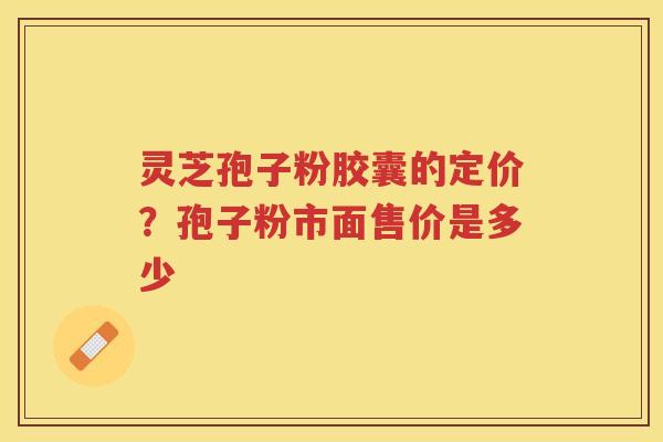 灵芝孢子粉胶囊的定价?孢子粉市面售价是多少 灵芝孢子粉胶囊的定价?孢子粉市面售价是多少