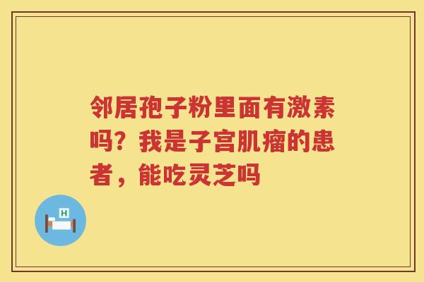 邻居孢子粉里面有激素吗?我是子宫的患者,能吃灵芝吗 邻居孢子粉里面有激素吗?我是子宫的患者,能吃灵芝吗