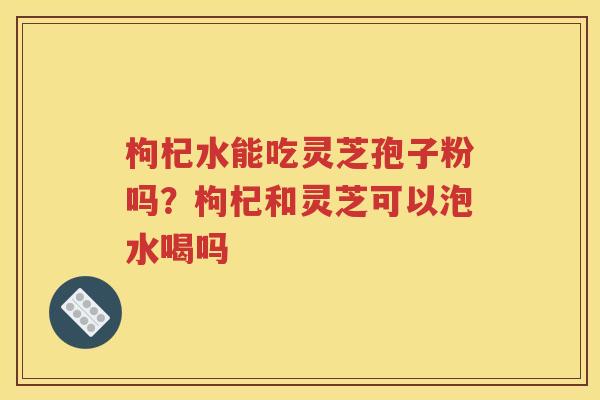 枸杞水能吃灵芝孢子粉吗?枸杞和灵芝可以泡水喝吗 枸杞水能吃灵芝孢子粉吗?枸杞和灵芝可以泡水喝吗