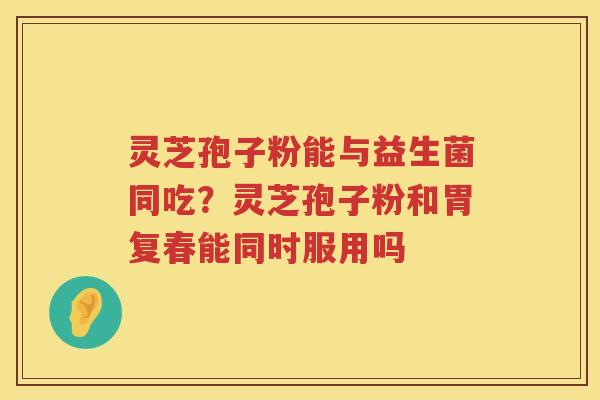 灵芝孢子粉能与益生菌同吃？灵芝孢子粉和胃复春能同时服用吗