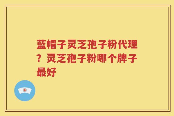 蓝帽子灵芝孢子粉代理？灵芝孢子粉哪个牌子好