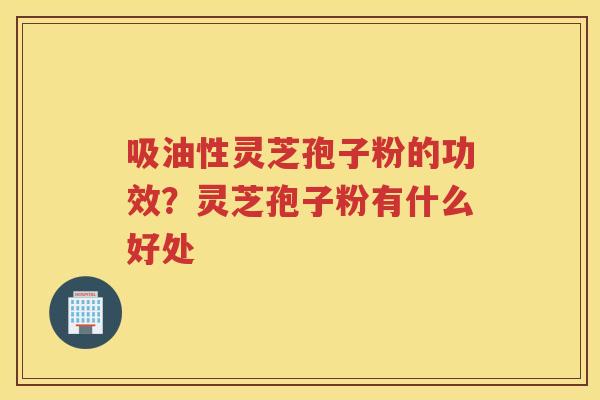 吸油性灵芝孢子粉的功效?灵芝孢子粉有什么好处 吸油性灵芝孢子粉的功效?灵芝孢子粉有什么好处
