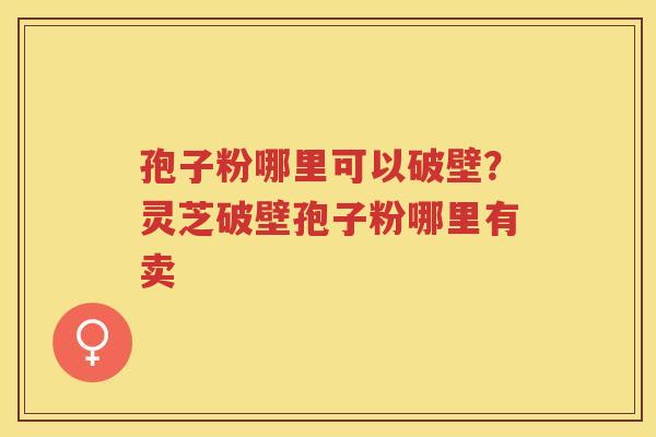 孢子粉哪里可以破壁？灵芝破壁孢子粉哪里有卖