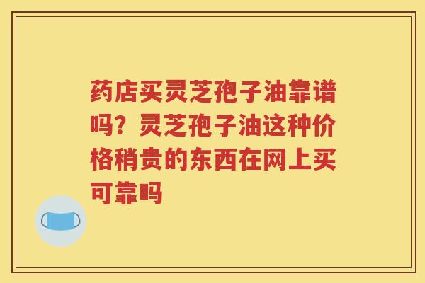 药店买灵芝孢子油靠谱吗？灵芝孢子油这种价格稍贵的东西在网上买可靠吗