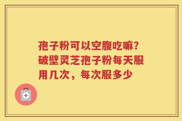 孢子粉可以空腹吃嘛？破壁灵芝孢子粉每天服用几次，每次服多少