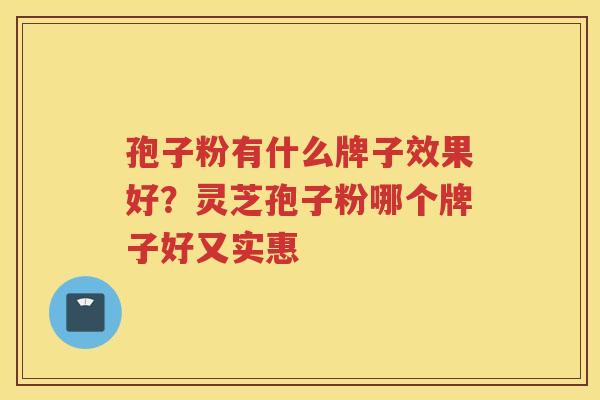 孢子粉有什么牌子效果好?灵芝孢子粉哪个牌子好又实惠 孢子粉有什么牌子效果好?灵芝孢子粉哪个牌子好又实惠