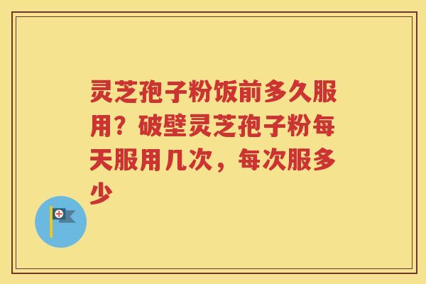 灵芝孢子粉饭前多久服用？破壁灵芝孢子粉每天服用几次，每次服多少