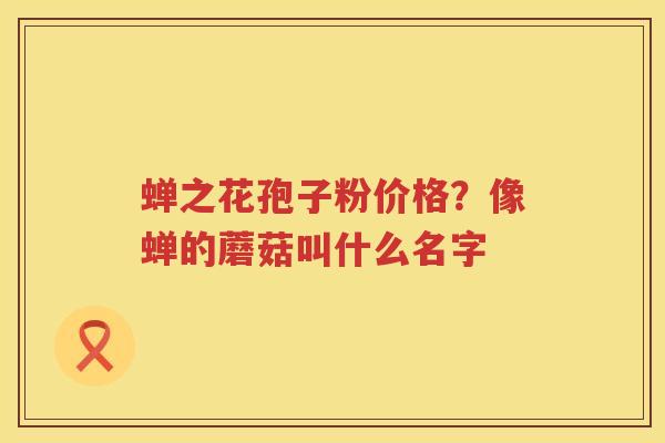 蝉之花孢子粉价格？像蝉的蘑菇叫什么名字