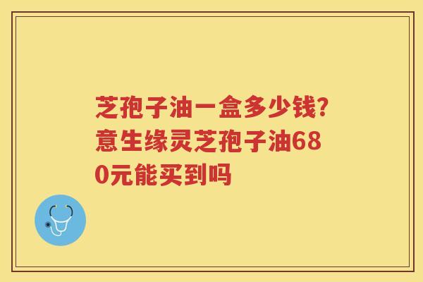 芝孢子油一盒多少钱？意生缘灵芝孢子油680元能买到吗