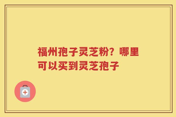福州孢子灵芝粉？哪里可以买到灵芝孢子