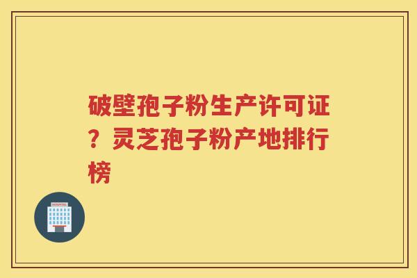 破壁孢子粉生产许可证？灵芝孢子粉产地排行榜