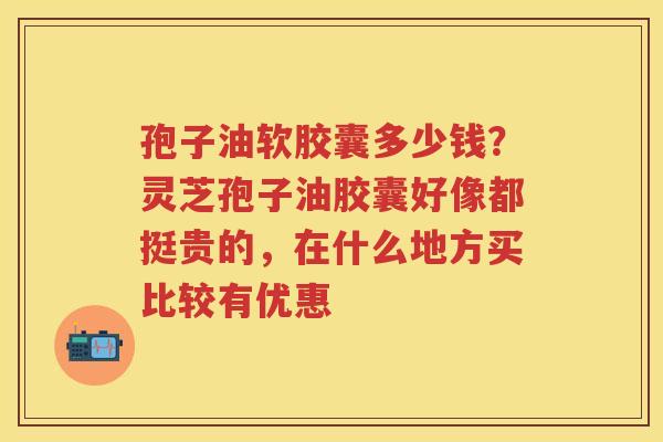 孢子油软胶囊多少钱？灵芝孢子油胶囊好像都挺贵的，在什么地方买比较有优惠
