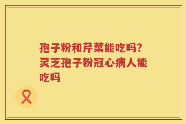 孢子粉和芹菜能吃吗？灵芝孢子粉人能吃吗
