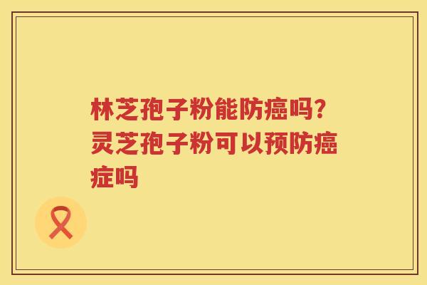 林芝孢子粉能防吗?灵芝孢子粉可以症吗 林芝孢子粉能防吗?灵芝孢子粉可以症吗