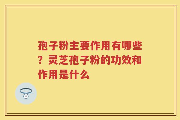 孢子粉主要作用有哪些？灵芝孢子粉的功效和作用是什么