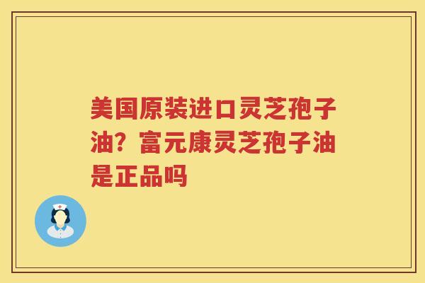 美国原装进口灵芝孢子油?富元康灵芝孢子油是正品吗 美国原装进口灵芝孢子油?富元康灵芝孢子油是正品吗