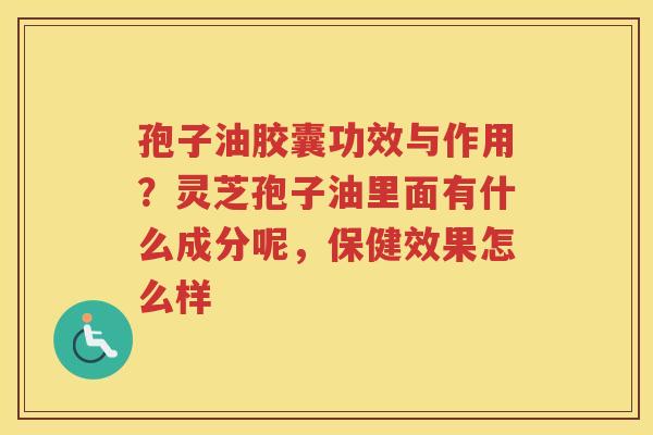 孢子油胶囊功效与作用？灵芝孢子油里面有什么成分呢，保健效果怎么样