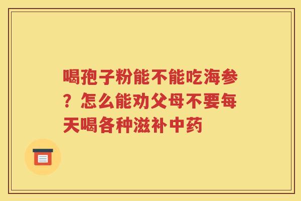 喝孢子粉能不能吃海参？怎么能劝父母不要每天喝各种滋补