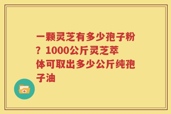 一颗灵芝有多少孢子粉?1000公斤灵芝萃体可取出多少公斤纯孢子油 一颗灵芝有多少孢子粉?1000公斤灵芝萃体可取出多少公斤纯孢子油