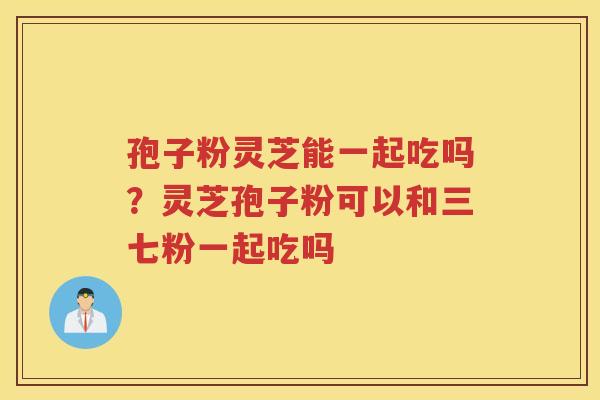 孢子粉灵芝能一起吃吗?灵芝孢子粉可以和三七粉一起吃吗 孢子粉灵芝能一起吃吗?灵芝孢子粉可以和三七粉一起吃吗
