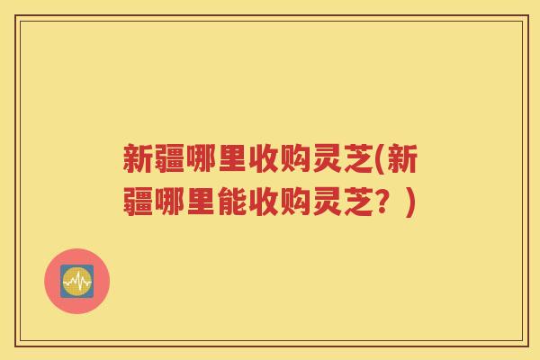新疆哪里收购灵芝(新疆哪里能收购灵芝？)
