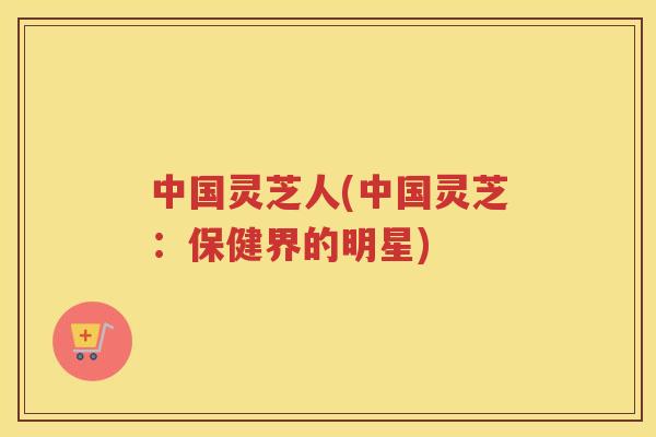 中国灵芝人(中国灵芝:保健界的明星) 中国灵芝人(中国灵芝:保健界的明星)