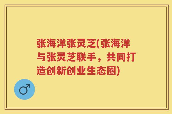 张海洋张灵芝(张海洋与张灵芝联手,共同打造创新创业生态圈) 张海洋张灵芝(张海洋与张灵芝联手,共同打造创新创业生态圈)