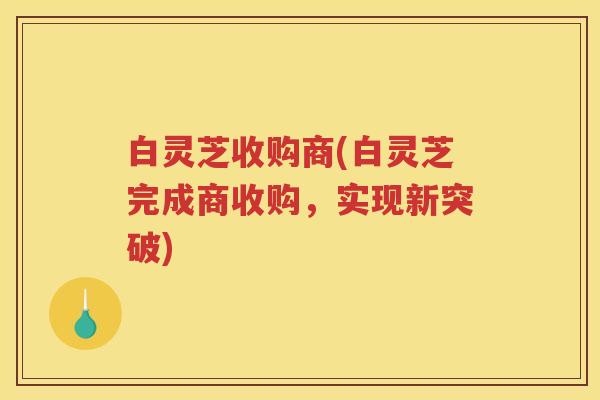 白灵芝收购商(白灵芝完成商收购,实现新突破) 白灵芝收购商(白灵芝完成商收购,实现新突破)