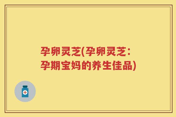 孕卵灵芝(孕卵灵芝:孕期宝妈的养生佳品) 孕卵灵芝(孕卵灵芝:孕期宝妈的养生佳品)