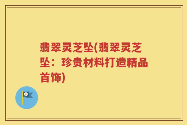 翡翠灵芝坠(翡翠灵芝坠：珍贵材料打造精品首饰)