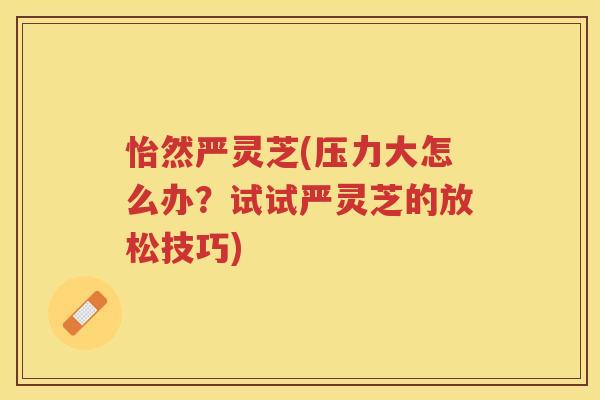 怡然严灵芝(压力大怎么办？试试严灵芝的放松技巧)